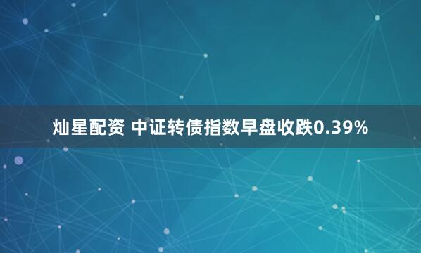 灿星配资 中证转债指数早盘收跌0.39%