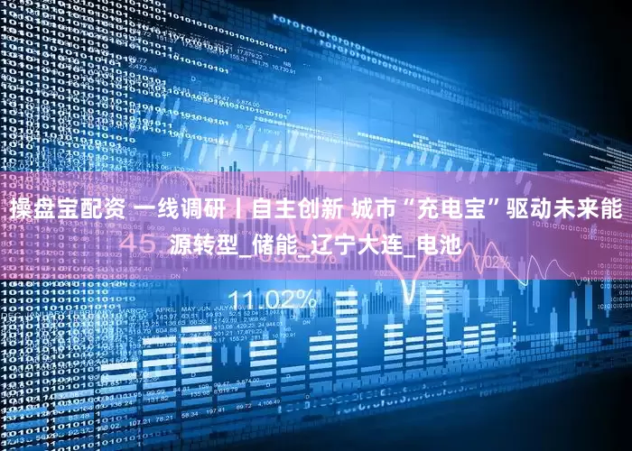 操盘宝配资 一线调研丨自主创新 城市“充电宝”驱动未来能源转型_储能_辽宁大连_电池