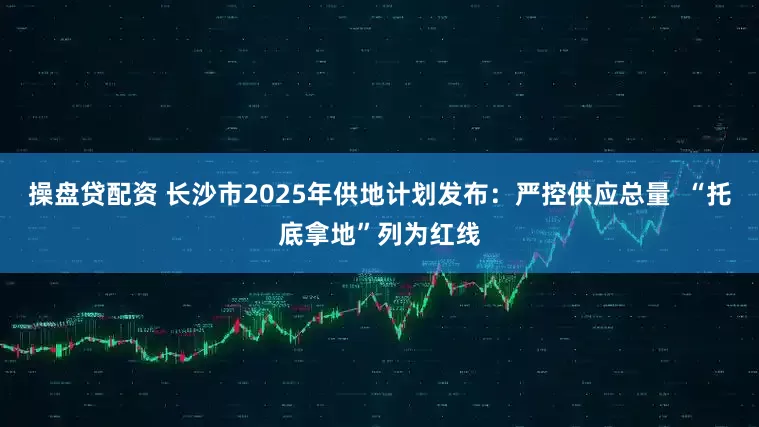 操盘贷配资 长沙市2025年供地计划发布：严控供应总量  “托底拿地”列为红线