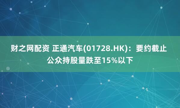 财之网配资 正通汽车(01728.HK)：要约截止 公众持股量跌至15%以下
