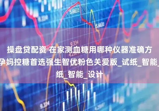 操盘贷配资 在家测血糖用哪种仪器准确方便？孕妈控糖首选强生智优粉色关爱版_试纸_智能_设计