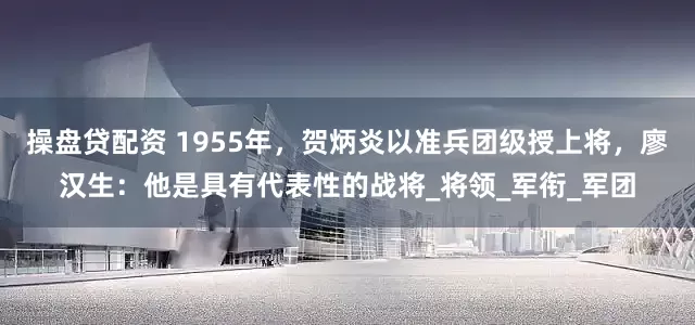 操盘贷配资 1955年，贺炳炎以准兵团级授上将，廖汉生：他是具有代表性的战将_将领_军衔_军团
