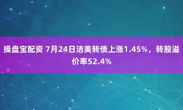 操盘宝配资 7月24日洁美转债上涨1.45%，转股溢价率52.4%