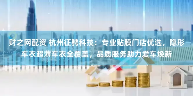 财之网配资 杭州征骋科技：专业贴膜门店优选，隐形车衣超薄车衣全覆盖，品质服务助力爱车焕新