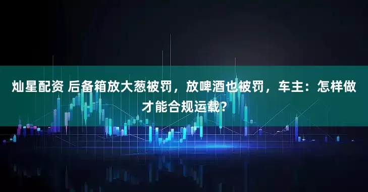 灿星配资 后备箱放大葱被罚，放啤酒也被罚，车主：怎样做才能合规运载？