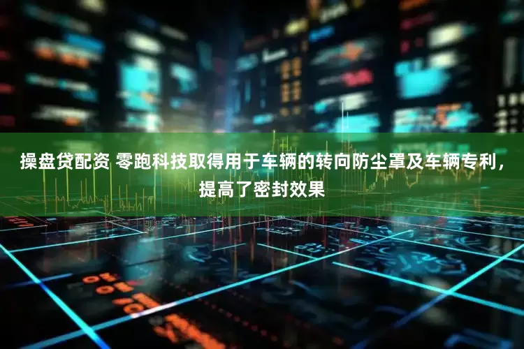 操盘贷配资 零跑科技取得用于车辆的转向防尘罩及车辆专利，提高了密封效果