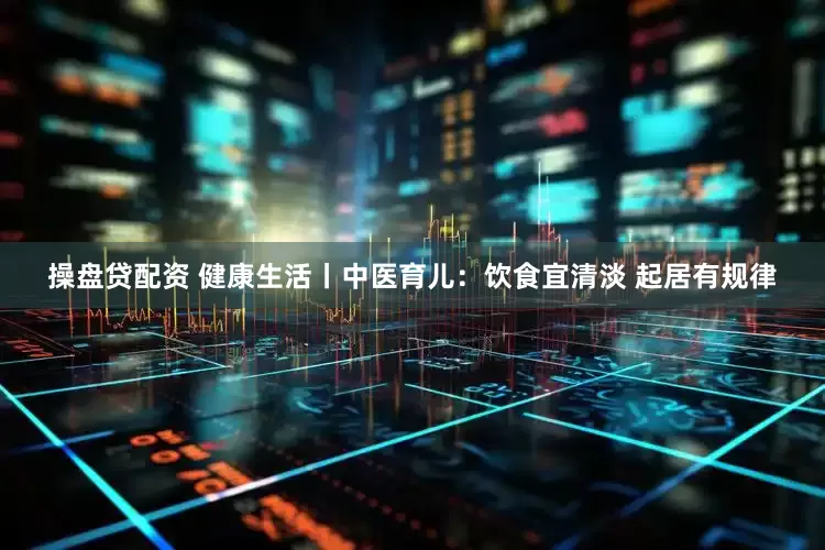 操盘贷配资 健康生活丨中医育儿：饮食宜清淡 起居有规律