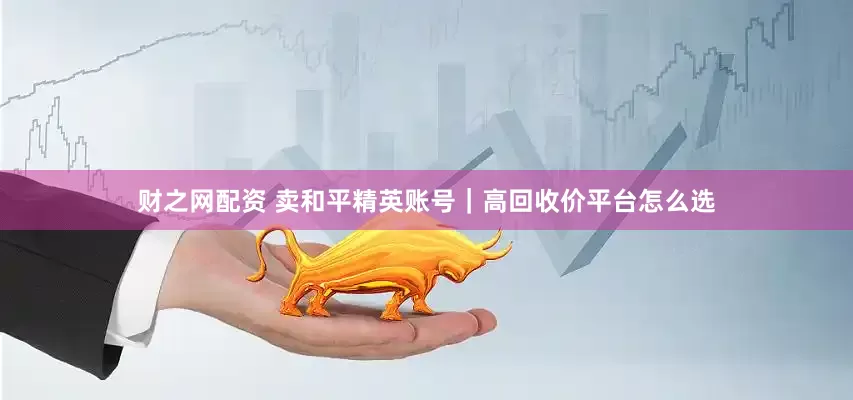 财之网配资 卖和平精英账号｜高回收价平台怎么选